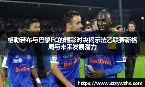 格勒若布与巴黎FC的精彩对决揭示法乙联赛新格局与未来发展潜力