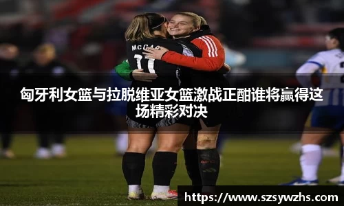 匈牙利女篮与拉脱维亚女篮激战正酣谁将赢得这场精彩对决